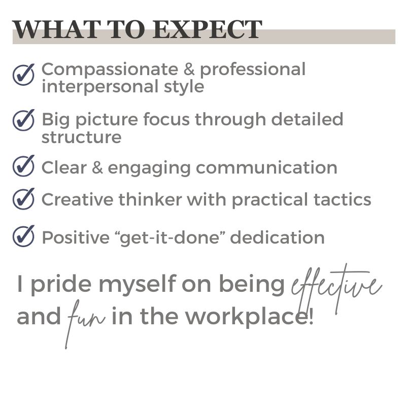 What to Expect - Compassionate & professional interpersonal style - Big picture focus through detailed structure - Clear & engaging communication - Creative thinker with practical tactics - Positive “get-it-done” dedication I pride myself on being effective and fun in the workplace!